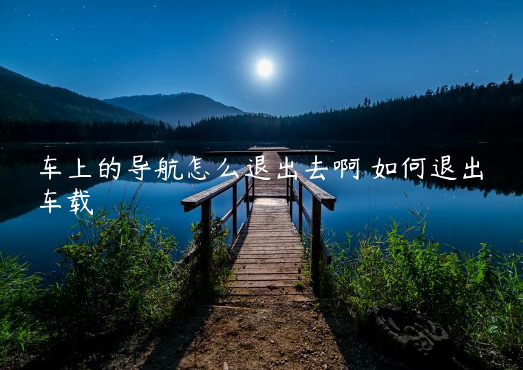 车上的导航怎么退出去啊 如何退出车载