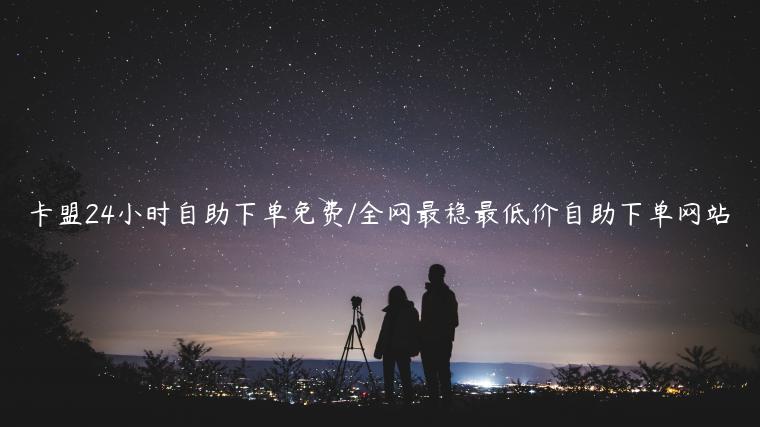 卡盟24小时自助下单免费/全网最稳最低价自助下单网站
