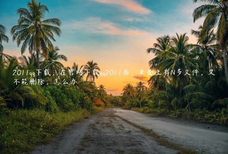 2011qq下载，在官网下载qq2011后，桌面上有N多文件，又不能删除，怎么办