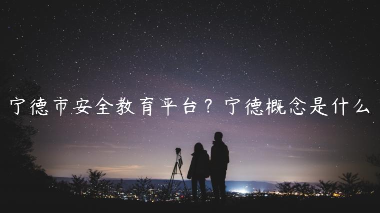 宁德市安全教育平台？宁德概念是什么