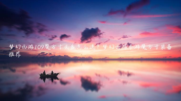 梦幻西游109魔方寸头盔怎么选？梦幻西游手游魔方寸装备推荐