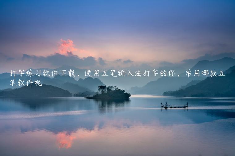 打字练习软件下载，使用五笔输入法打字的你，常用哪款五笔软件呢