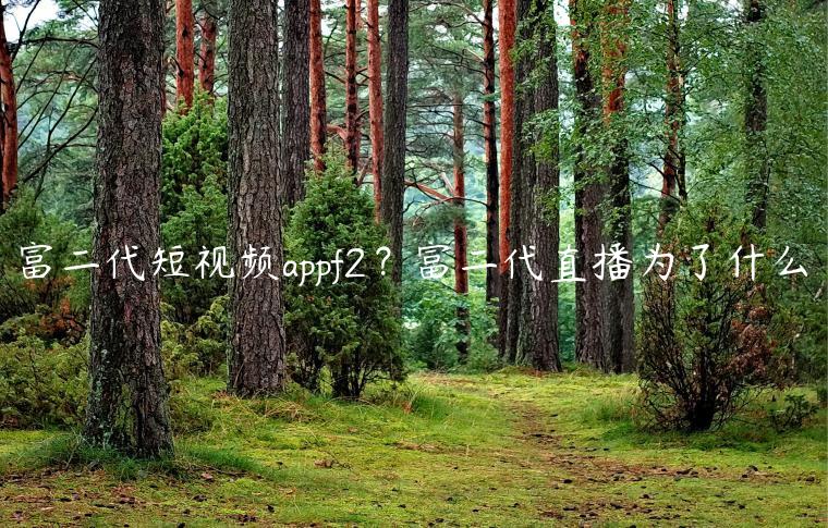 富二代短视频appf2？富二代直播为了什么