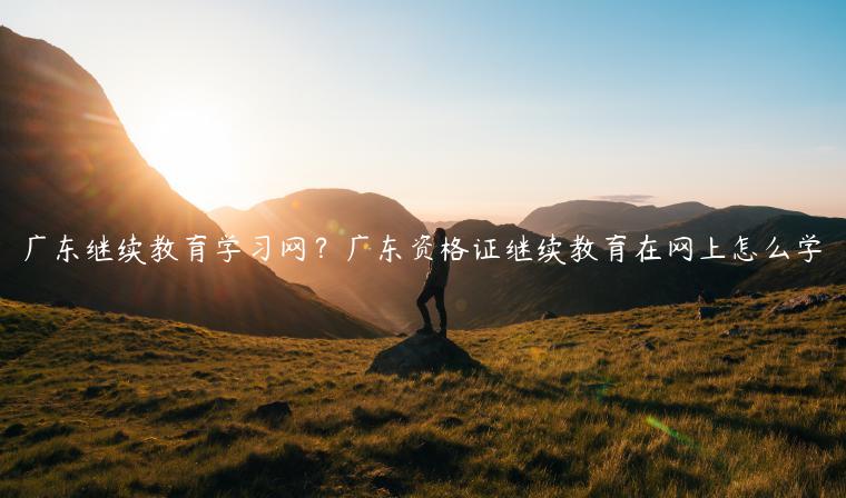 广东继续教育学习网？广东资格证继续教育在网上怎么学