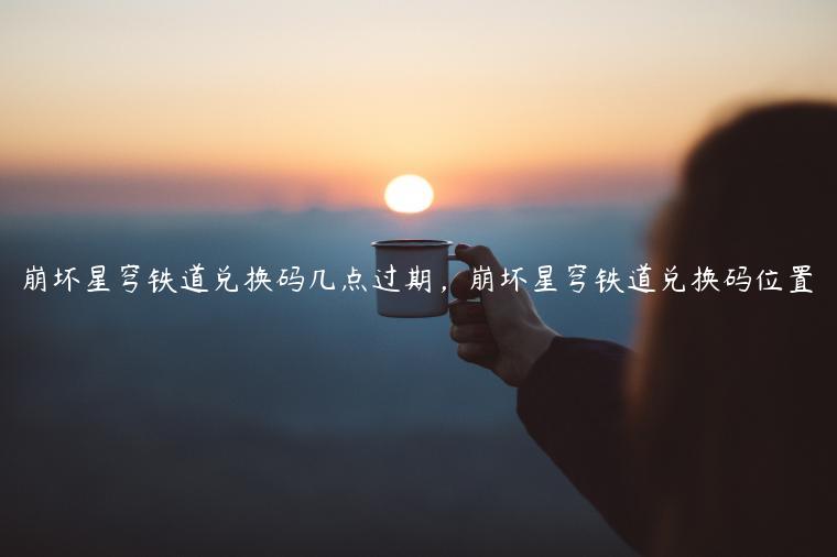 崩坏星穹铁道兑换码几点过期，崩坏星穹铁道兑换码位置