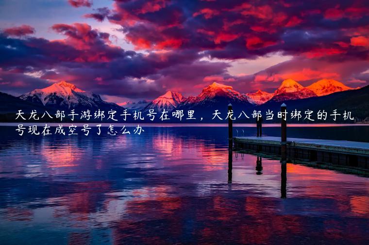 天龙八部手游绑定手机号在哪里，天龙八部当时绑定的手机号现在成空号了怎么办