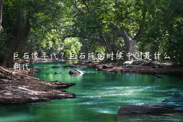 巨石像年代？巨石阵的时候中国是什么朝代