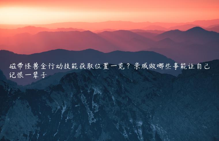 磁带怪兽全行动技能获取位置一览？亲戚做哪些事能让自己记恨一辈子