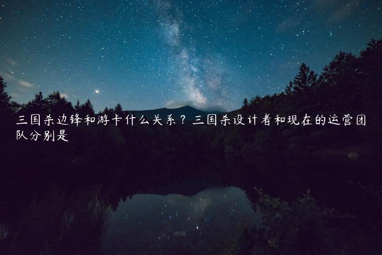 三国杀边锋和游卡什么关系？三国杀设计者和现在的运营团队分别是