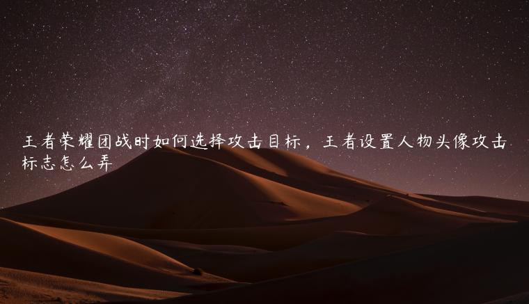 王者荣耀团战时如何选择攻击目标，王者设置人物头像攻击标志怎么弄