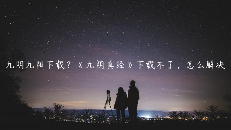 九阴九阳下载？《九阴真经》下载不了，怎么解决
