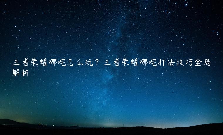 王者荣耀哪咤怎么玩？王者荣耀哪咤打法技巧全局解析