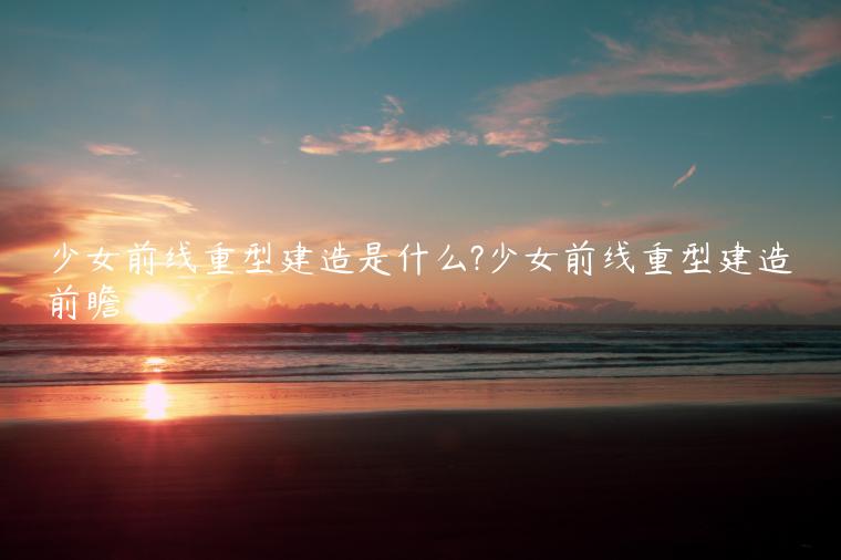 少女前线重型建造是什么?少女前线重型建造前瞻