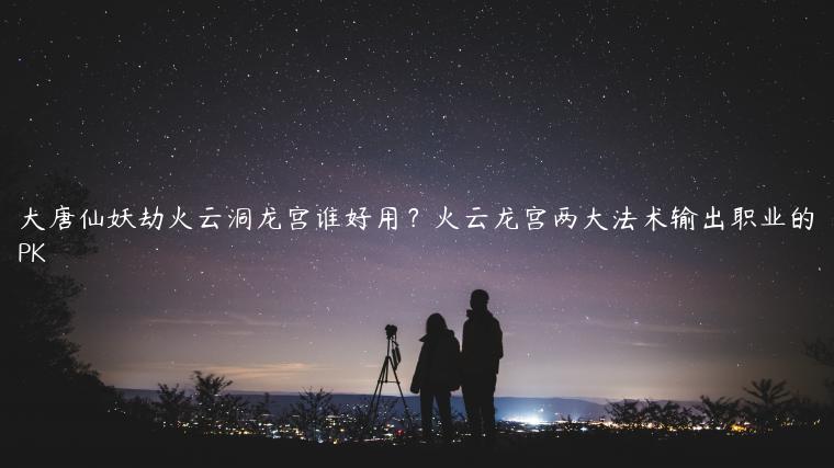 大唐仙妖劫火云洞龙宫谁好用？火云龙宫两大法术输出职业的PK