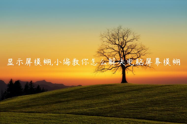 显示屏模糊,小编教你怎么解决电脑屏幕模糊