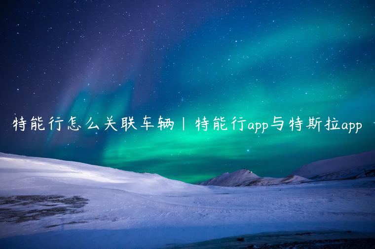 特能行怎么关联车辆|特能行app与特斯拉app