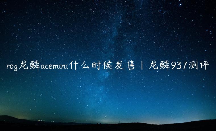 rog龙鳞acemini什么时候发售|龙鳞937测评