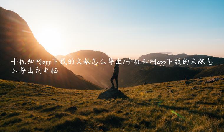 手机知网app下载的文献怎么导出/手机知网app下载的文献怎么导出到电脑