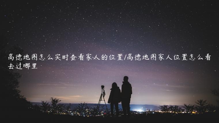 高德地图怎么实时查看家人的位置/高德地图家人位置怎么看去过哪里