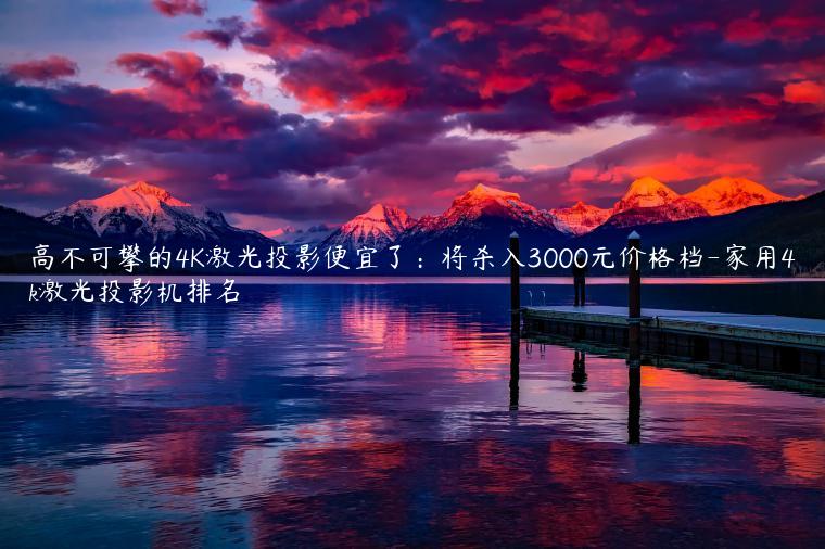 高不可攀的4K激光投影便宜了：将杀入3000元价格档-家用4k激光投影机排名