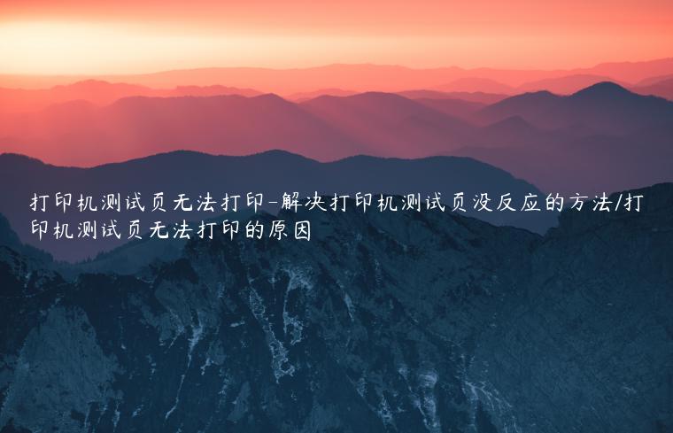 打印机测试页无法打印-解决打印机测试页没反应的方法/打印机测试页无法打印的原因