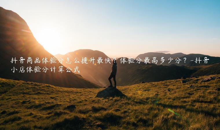 抖音商品体验分怎么提升最快？体验分最高多少分？-抖音小店体验分计算公式