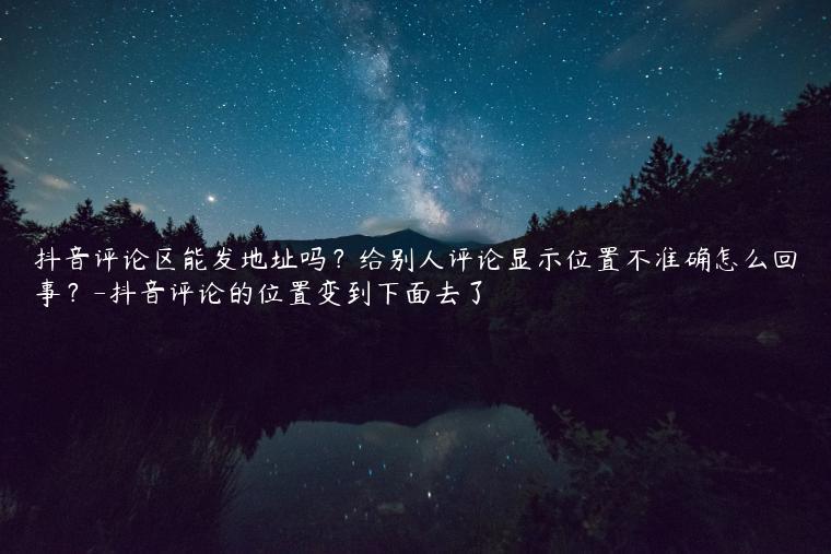 抖音评论区能发地址吗？给别人评论显示位置不准确怎么回事？-抖音评论的位置变到下面去了