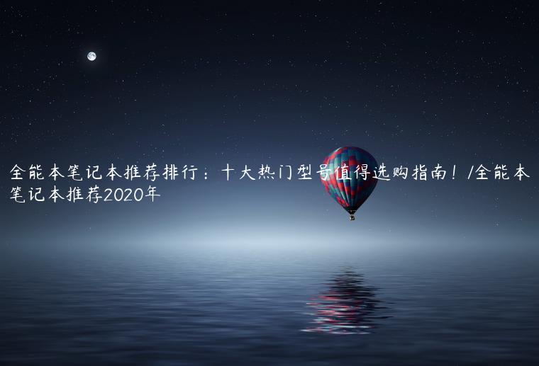 全能本笔记本推荐排行：十大热门型号值得选购指南！/全能本笔记本推荐2020年