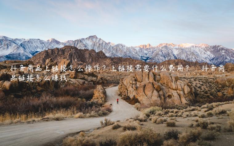 抖音商品上链接怎么操作？上链接需要什么费用？_抖音商品链接怎么赚钱