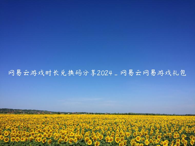 网易云游戏时长兑换码分享2024_网易云网易游戏礼包