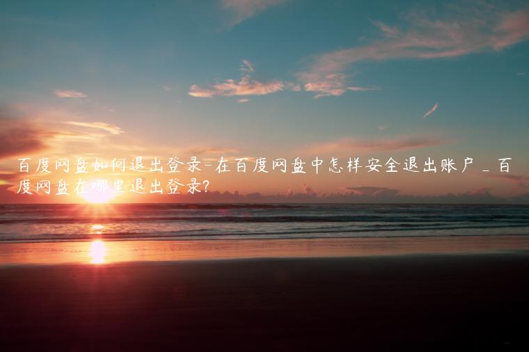 百度网盘如何退出登录-在百度网盘中怎样安全退出账户_百度网盘在哪里退出登录?