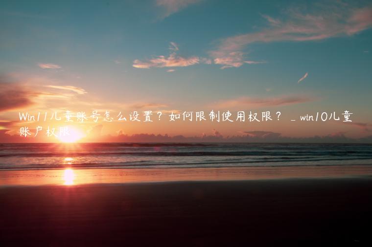 Win11儿童账号怎么设置？如何限制使用权限？_win10儿童账户权限