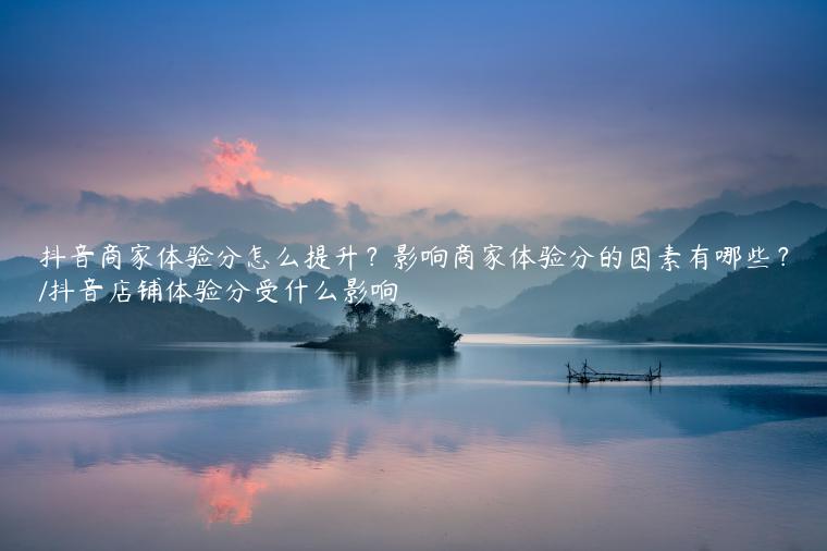 抖音商家体验分怎么提升？影响商家体验分的因素有哪些？/抖音店铺体验分受什么影响