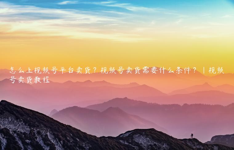 怎么上视频号平台卖货？视频号卖货需要什么条件？|视频号卖货教程