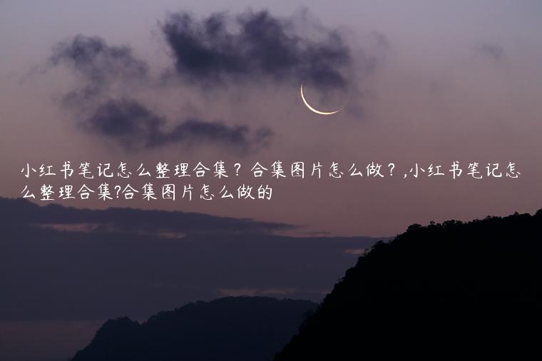 小红书笔记怎么整理合集？合集图片怎么做？,小红书笔记怎么整理合集?合集图片怎么做的