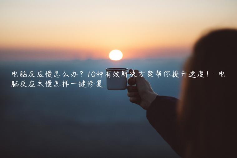 电脑反应慢怎么办？10种有效解决方案帮你提升速度！-电脑反应太慢怎样一键修复