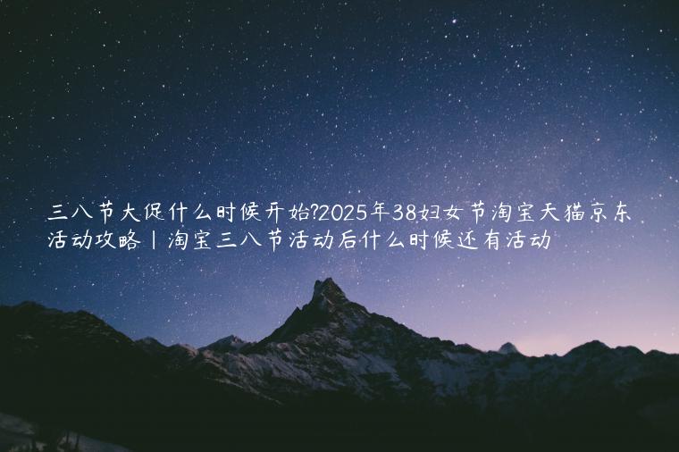 三八节大促什么时候开始?2025年38妇女节淘宝天猫京东活动攻略|淘宝三八节活动后什么时候还有活动