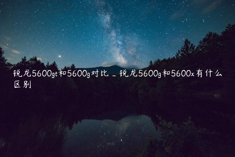 锐龙5600gt和5600g对比_锐龙5600g和5600x有什么区别