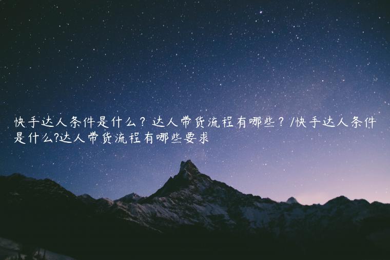 快手达人条件是什么？达人带货流程有哪些？/快手达人条件是什么?达人带货流程有哪些要求