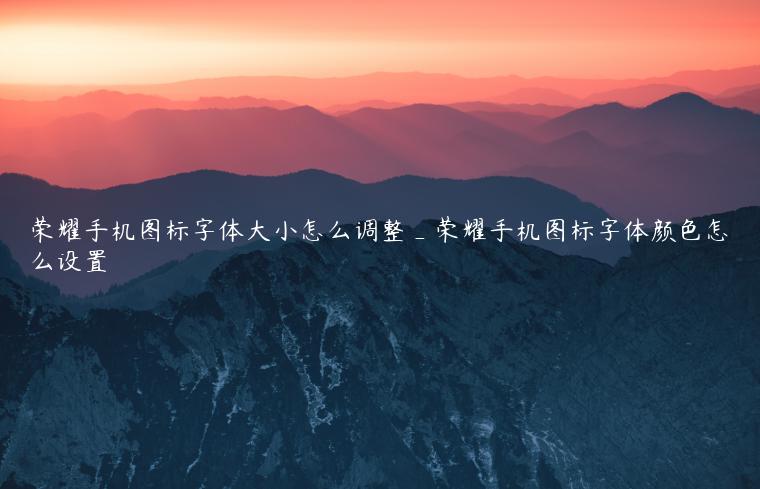 荣耀手机图标字体大小怎么调整_荣耀手机图标字体颜色怎么设置