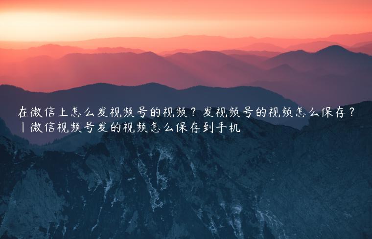 在微信上怎么发视频号的视频？发视频号的视频怎么保存？|微信视频号发的视频怎么保存到手机