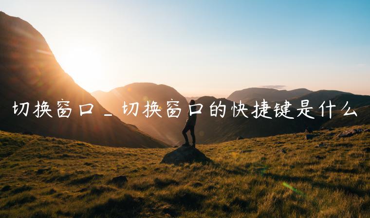 切换窗口_切换窗口的快捷键是什么
