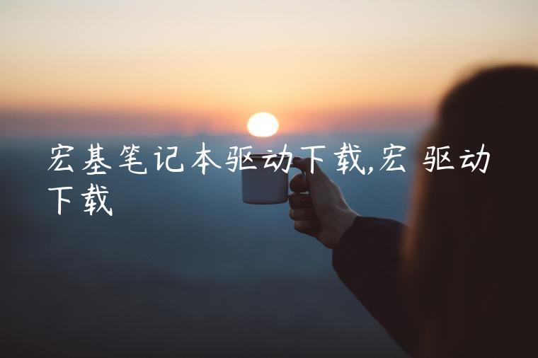 宏基笔记本驱动下载,宏碁驱动下载