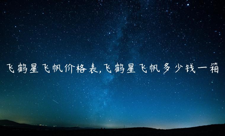 飞鹤星飞帆价格表,飞鹤星飞帆多少钱一箱