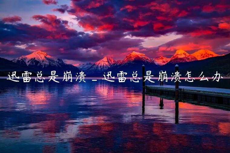 迅雷总是崩溃_迅雷总是崩溃怎么办
