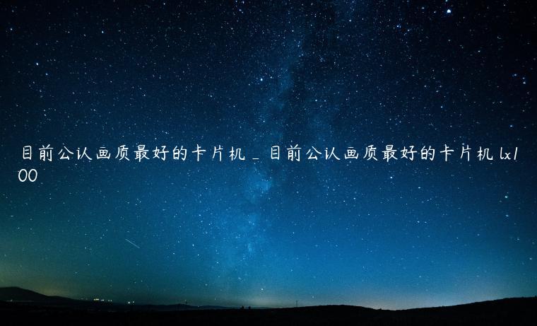 目前公认画质最好的卡片机_目前公认画质最好的卡片机 lx100